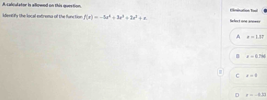 A calculator is allowed on this question. Elimination Tool
Identify the local extrema of the function f(x)=-5x^4+3x^3+2x^2+x. Select one answer
A x=1.57
B x=0.786
H
C x=0
D x=-0.33