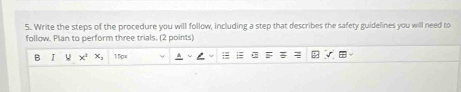 Write the steps of the procedure you will follow, including a step that describes the safety guidelines you will need to 
follow. Plan to perform three trials. (2 points) 
B I u X^2 X_2 15px