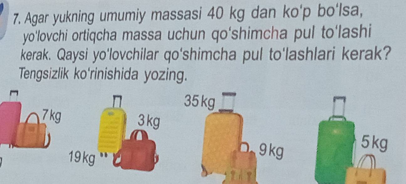 Agar yukning umumiy massasi 40 kg dan ko'p bo'lsa, 
yo'lovchi ortiqcha massa uchun qo‘shimcha pul to'lashi 
kerak. Qaysi yo'lovchilar qo'shimcha pul to'lashlari kerak? 
Tengsizlik ko'rinishida yozing.
5 kg