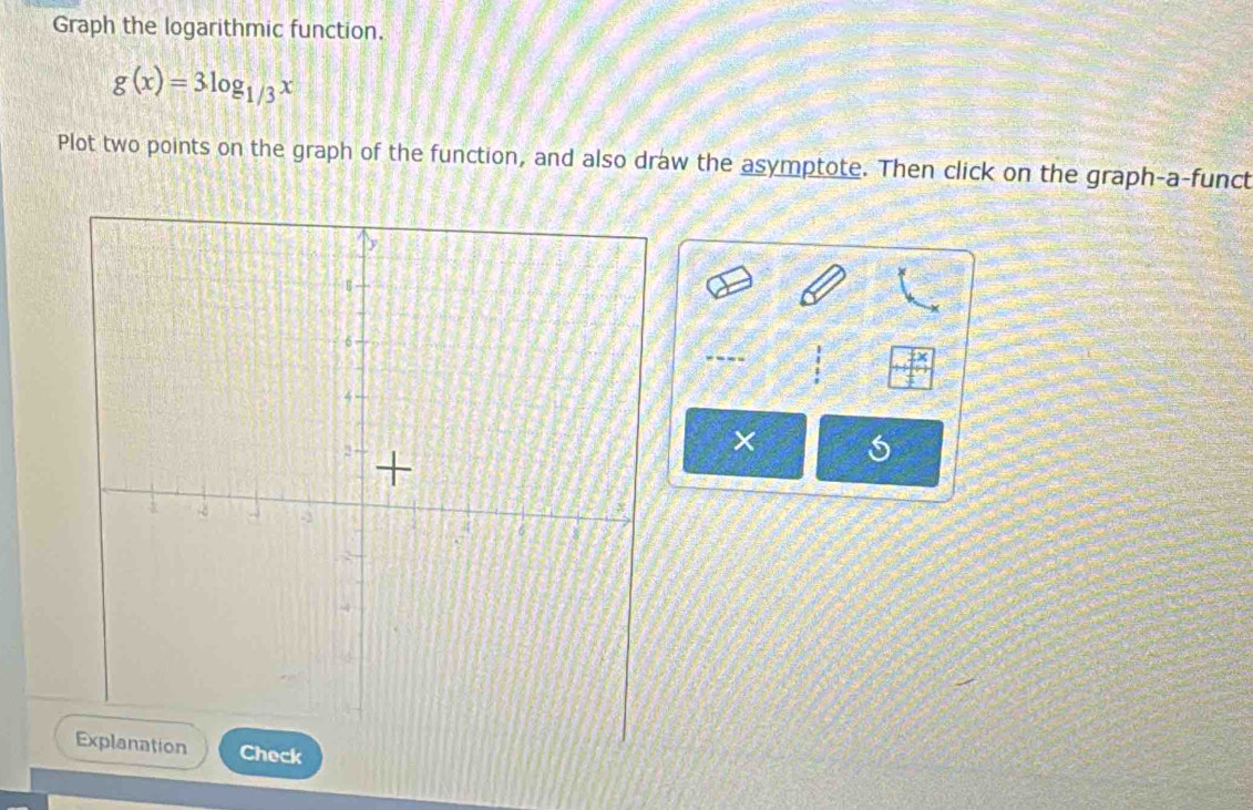 Graph the logarithmic function.
g(x)=3log _1/3x
Plot two points on the graph of the function, and also draw the asymptote. Then click on the graph-a-funct 
×