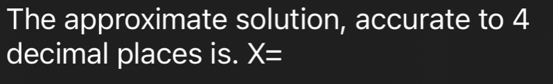 The approximate solution, accurate to 4
decimal places is. X=