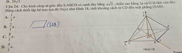 30sqrt(3). 
Câu 24. Cho hình chóp tứ giác đều S. ABCD có cạnh đáy bằng asqrt(2) , chiều cao bằng 2a và O là tâm của đây.
Bằng cách thiết lập hệ trục tọa độ Oxyz như Hình 18, tính khoảng cách từ CD đến mặt phẳng (SAB).
A.  1/3 a.
B.  2/3 a.
C.  8/3 a.
D.  4/3 a. 
Tran