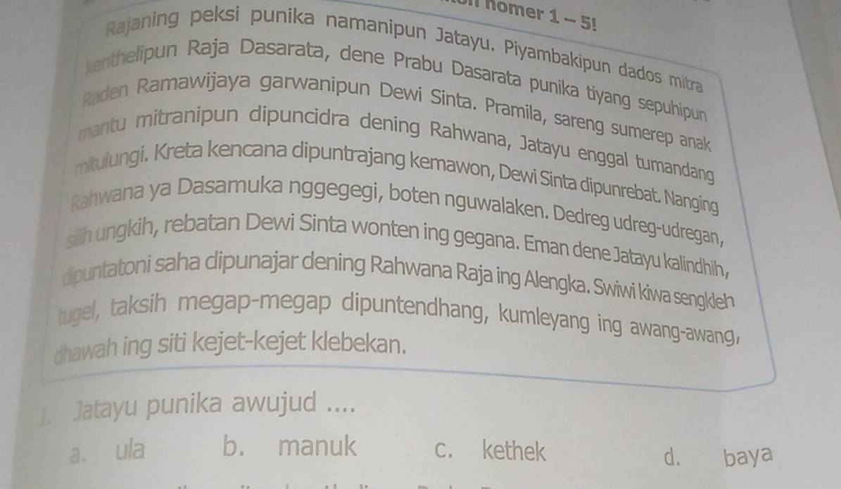 Ull Komer 1 - 5!
Rajaning peksi punika namanipun Jatayu. Piyambakipun dados mitra
kenthelipun Raja Dasarata, dene Prabu Dasarata punika tiyang sepuhipun
Raden Ramawijaya garwanipun Dewi Sinta. Pramila, sareng sumerep anak
mantu mitranipun dipuncidra dening Rahwana, Jatayu enggal tumandang
mitulungi. Kreta kencana dipuntrajang kemawon, Dewi Sinta dipunrebat. Nanging
Rahwana ya Dasamuka nggegegi, boten nguwalaken. Dedreg udreg-udregan,
silih ungkih, rebatan Dewi Sinta wonten ing gegana. Eman dene Jatayu kalindhih,
dipuntatoni saha dipunajar dening Rahwana Raja ing Alengka. Swiwi kiwa sengkieh
tugel, taksih megap-megap dipuntendhang, kumleyang ing awang-awang,
dhawah ing siti kejet-kejet klebekan.
]. Jatayu punika awujud ....
a. ula b. manuk c. kethek d. baya