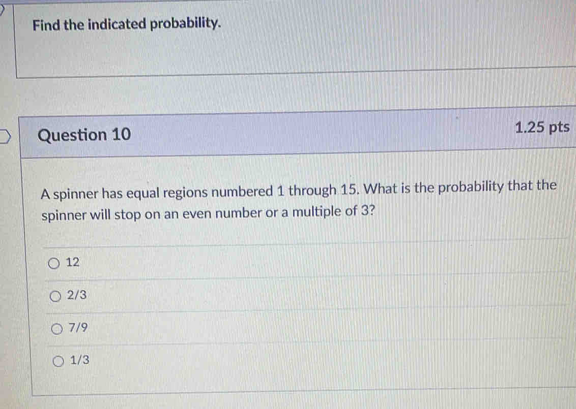 Find the indicated probability.
Question 10
1.25 pts
A spinner has equal regions numbered 1 through 15. What is the probability that the
spinner will stop on an even number or a multiple of 3?
12
2/3
7/9
1/3