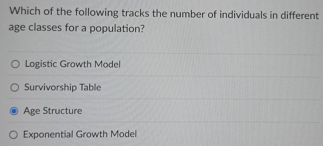 Which of the following tracks the number of individuals in different
age classes for a population?
Logistic Growth Model
Survivorship Table
Age Structure
Exponential Growth Model