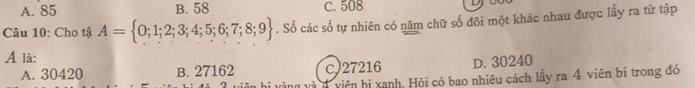 A. 85 B. 58 C. 508
Câu 10: Cho tậ A= 0;1;2;3;4;5;6;7;8;9. Số các số tự nhiên có năm chữ số đôi một khác nhau được lấy ra từ tập
A là:
A. 30420 B. 27162 c) 27216 D. 30240
viện bị xanh, Hỏi có bao nhiêu cách lấy ra 4 viên bi trong đó