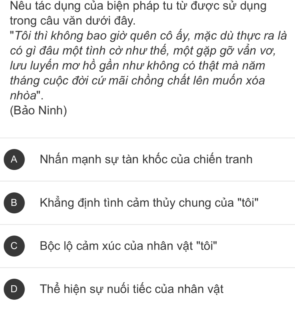 Nêu tác dụng của biện pháp tu từ được sử dụng
trong câu văn dưới đây.
"Tôi thì không bao giờ quên cô ấy, mặc dù thực ra là
có gì đâu một tình cờ như thế, một gặp gỡ vẫn vơ,
lưu luyến mơ hồ gần như không có thật mà năm
tháng cuộc đời cứ mãi chồng chất lên muốn xóa
nhòa'' .
(Bảo Ninh)
A Nhấn mạnh sự tàn khốc của chiến tranh
B Khẳng định tình cảm thủy chung của "tôi"
C ) Bộc lộ cảm xúc của nhân vật "tôi"
D Thể hiện sự nuối tiếc của nhân vật