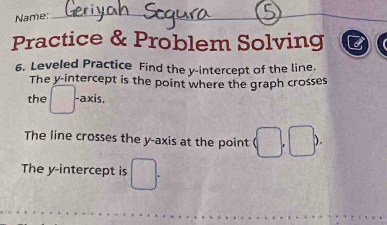 Name: 
_ 
_ 
Practice & Problem Solving 
6. Leveled Practice Find the y-intercept of the line. 
The y-intercept is the point where the graph crosses 
the □ -axis. 
The line crosses the y-axis at the point (□ ' ). 
The y-intercept is □.