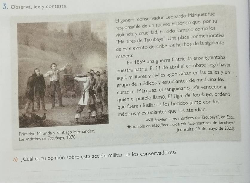 Observa, lee y contesta. 
El general conservador Leonardo Márquez fue 
responsable de un suceso histórico que, por su 
violencia y crueldad, ha sido llamado como los 
''Mártires de Tacubaya''. Una placa conmemorativa 
de este evento describe los hechos de la siguiente 
manera: 
En 1859 una guerra fratricida ensangrentaba 
nuestra patria. El 11 de abril el combate llegó hasta 
aquí; militares y civiles agonizaban en las calles y un 
grupo de médicos y estudiantes de medicina los 
curaban. Márquez, el sanguinario jefe vencedor, a 
quien el pueblo llamó, El Tigre de Tacubaya, ordenó 
que fueran fusilados los heridos junto con los 
médicos y estudiantes que los atendían. 
Will Fowler, ''Los mártires de Tacubaya'', en Ecos, 
Primitivo Miranda y Santiago Hernández,disponible en http://ecos.cide.edu/los-martires-de-tacubaya/ 
(consulta: 15 de mayo de 2023) 
Los Mártires de Tacubaya, 1870. 
_ 
a) ¿Cuál es tu opinión sobre esta acción militar de los conservadores? 
_