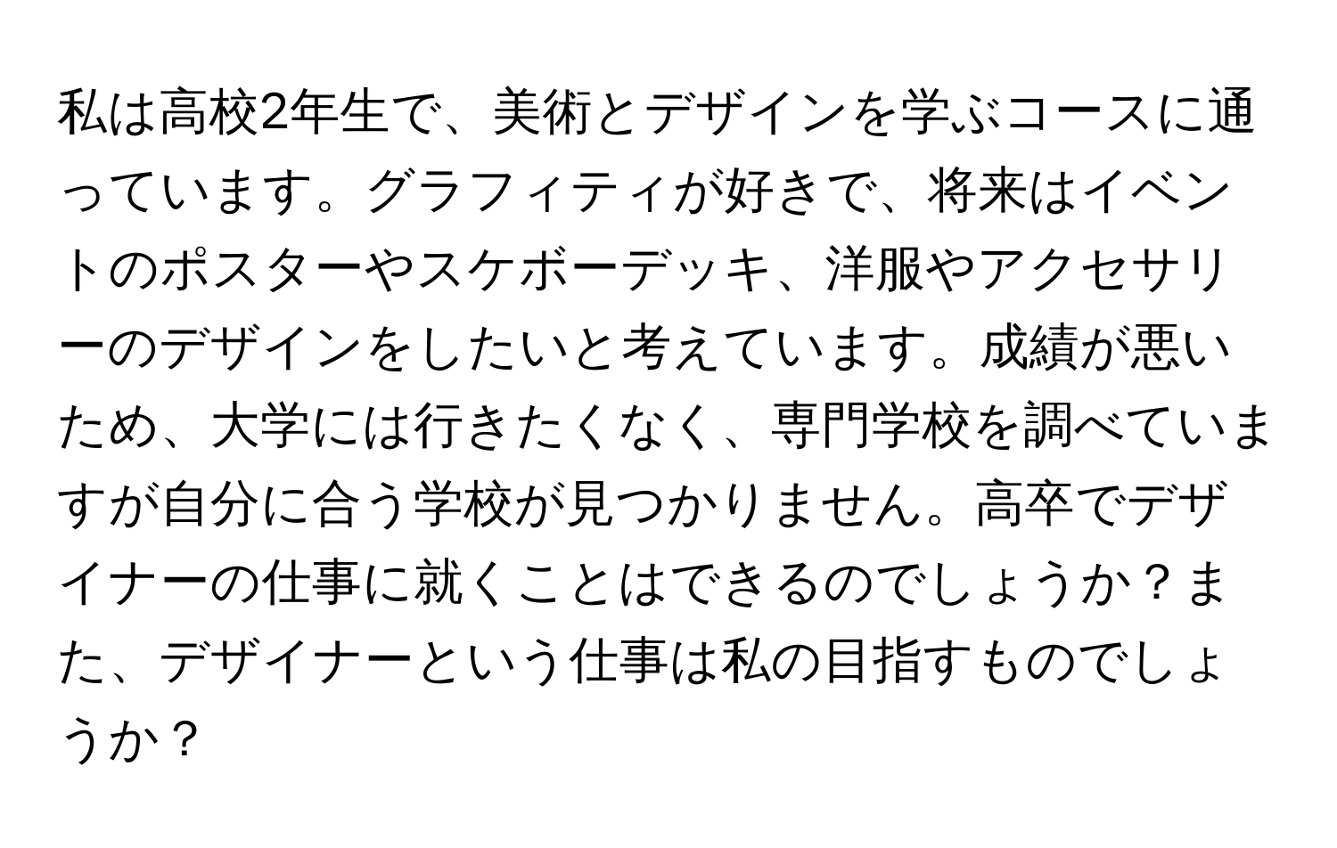 私は高校2年生で、美術とデザインを学ぶコースに通っています。グラフィティが好きで、将来はイベントのポスターやスケボーデッキ、洋服やアクセサリーのデザインをしたいと考えています。成績が悪いため、大学には行きたくなく、専門学校を調べていますが自分に合う学校が見つかりません。高卒でデザイナーの仕事に就くことはできるのでしょうか？また、デザイナーという仕事は私の目指すものでしょうか？