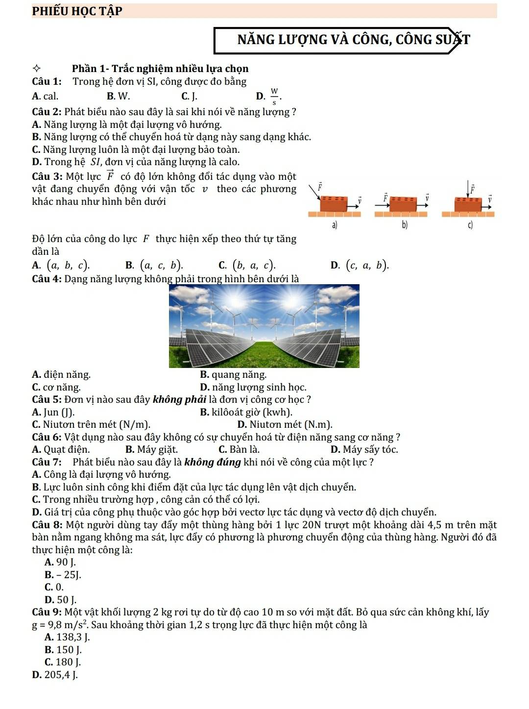 phiếu học tập
năng lượng và công, công suất
Phần 1- Trắc nghiệm nhiều lựa chọn
Câu 1: Trong hệ đơn vị SI, công được đo bằng
A. cal. B. W. C. J. D.  W/s .
Câu 2: Phát biểu nào sau đây là sai khi nói về năng lượng ?
A. Năng lượng là một đại lượng vô hướng.
B. Năng lượng có thể chuyển hoá từ dạng này sang dạng khác.
C. Năng lượng luôn là một đại lượng bảo toàn.
D. Trong hệ SI, đơn vị của năng lượng là calo.
Câu 3:Mhat O t lực vector F có độ lớn không đổi tác dụng vào một
vật đang chuyển động với vận tốc v theo các phương
khác nhau như hình bên dưới
a)
b)
c)
Độ lớn của công do lực F thực hiện xếp theo thứ tự tăng
dần là
A. (a,b,c). B. (a,c,b). C. (b,a,c). D. (c,a,b).
Câu 4: Dạng năng lượng không phải trong hình bên dưới là
A. điện năng. B. quang năng.
C. cơ năng. D. năng lượng sinh học.
Câu 5: Đơn vị nào sau đây không phải là đơn vị công cơ học ?
A. Jun (J). B. kilôoát giờ (kwh).
C. Niutơn trên mét (N/m). D. Niutơn mét (N.m).
Câu 6: Vật dụng nào sau đây không có sự chuyển hoá từ điện năng sang cơ năng ?
A. Quạt điện. B. Máy giặt. C. Bàn là. D. Máy sấy tóc.
Câu 7: Phát biểu nào sau đây là không đúng khi nói về công của một lực ?
A. Công là đại lượng vô hướng.
B. Lực luôn sinh công khi điểm đặt của lực tác dụng lên vật dịch chuyển.
C. Trong nhiều trường hợp , công cản có thể có lợi.
D. Giá trị của công phụ thuộc vào góc hợp bởi vectơ lực tác dụng và vectơ độ dịch chuyển.
Câu 8: Một người dùng tay đẩy một thùng hàng bởi 1 lực 20N trượt một khoảng dài 4,5 m trên mặt
bàn nằm ngang không ma sát, lực đẩy có phương là phương chuyển động của thùng hàng. Người đó đã
thực hiện một công là:
A. 90 J.
B. - 25J.
C. 0.
D. 50 J.
Câu 9: Một vật khối lượng 2 kg rơi tự do từ độ cao 10 m so với mặt đất. Bỏ qua sức cản không khí, lấy
g=9,8m/s^2 F. Sau khoảng thời gian 1,2 s trọng lực đã thực hiện một công là
A. 138,3 J.
B. 150 J.
C. 180 J.
D. 205,4 J.