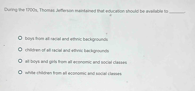 During the 1700s, Thomas Jefferson maintained that education should be available to _.
boys from all racial and ethnic backgrounds
children of all racial and ethnic backgrounds
all boys and girls from all economic and social classes
white children from all economic and social classes