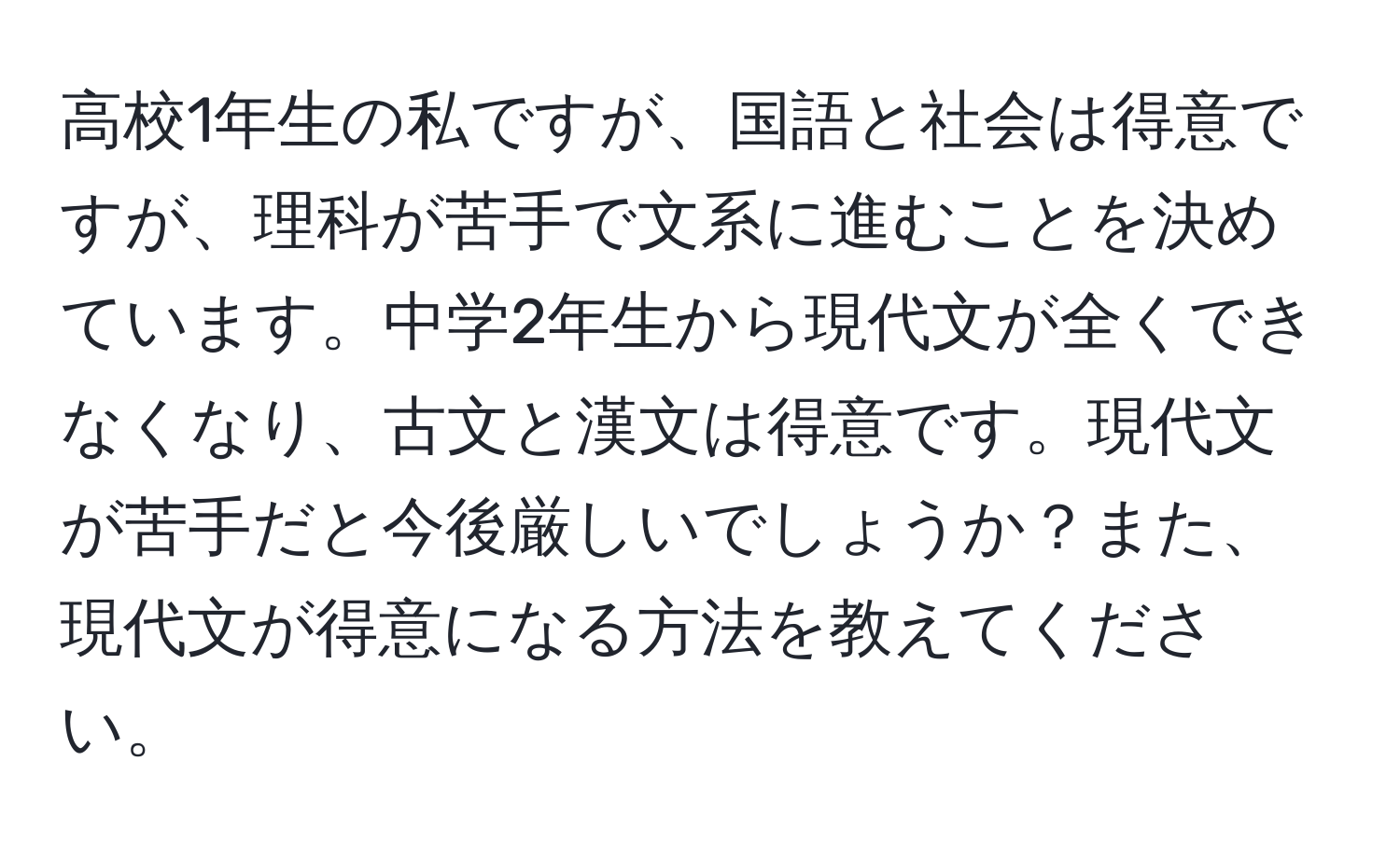 高校1年生の私ですが、国語と社会は得意ですが、理科が苦手で文系に進むことを決めています。中学2年生から現代文が全くできなくなり、古文と漢文は得意です。現代文が苦手だと今後厳しいでしょうか？また、現代文が得意になる方法を教えてください。