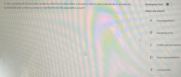 In the context of census data analysis, which term describes a situation where some individuals or groups are Elimination Tool
systematically undercounted or omitted from the population count? Select one answer
A Overpopulation
B Sampling error
;;
C Underrepresentation
D Overrepresentation
E Census bias