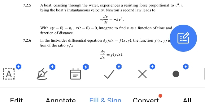 A boat, coasting through the water, experiences a resisting force proportional to v'' U
being the boat’s instantaneous velocity. Newton’s second law leads to
m dv/dt =-kv^n. 
With v(t=0)=v_0, x(t=0)=0 , integrate to find v as a function of time and
function of distance.
a
7.2.6 In the first-order differential equation dy/dx=f(x,y) , the function f(x,y) is
tion of the ratio y/x :
 dy/dx =g(y/x).
4 4
4 4
A
Edit Annotate Fill & Sian Convert △ll