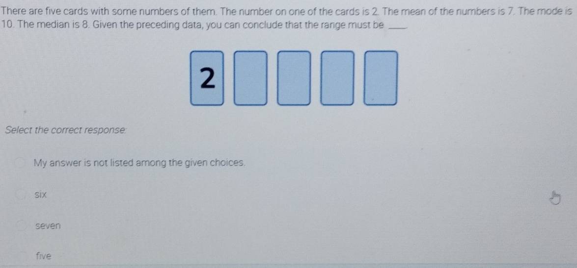 There are five cards with some numbers of them. The number on one of the cards is 2. The mean of the numbers is 7. The mode is
10. The median is 8. Given the preceding data, you can conclude that the range must be_
2
Select the correct response:
My answer is not listed among the given choices.
six
seven
five