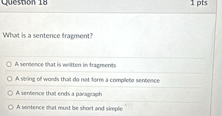 What is a sentence fragment?
A sentence that is written in fragments
A string of words that do not form a complete sentence
A sentence that ends a paragraph
A sentence that must be short and simple