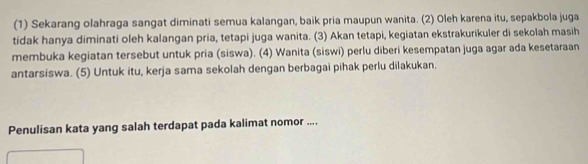 (1) Sekarang olahraga sangat diminati semua kalangan, baik pria maupun wanita. (2) Oleh karena itu, sepakbola juga 
tidak hanya diminati oleh kalangan pria, tetapi juga wanita. (3) Akan tetapi, kegiatan ekstrakurikuler di sekolah masih 
membuka kegiatan tersebut untuk pria (siswa). (4) Wanita (siswi) perlu diberi kesempatan juga agar ada kesetaraan 
antarsiswa. (5) Untuk itu, kerja sama sekolah dengan berbagai pihak perlu dilakukan. 
Penulisan kata yang salah terdapat pada kalimat nomor ....