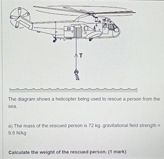 The diagram shows a helicopter being used to rescue a person from the 
sea. 
a) The mass of the rescued person is 72 kg. gravitational field strength =
9.8 N/kg
Calculate the weight of the rescued person. (1 mark)