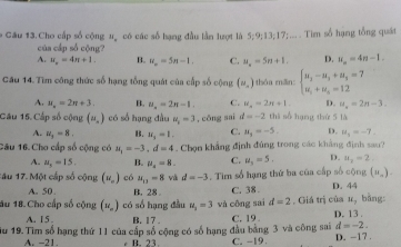 Câu 13.Cho cấp số cộng u, có các số hạng đầu lần lượt là 5;9;13;17;... . Tim số hạng tổng quát
của cấp số cộng?
A. u_n=4n+1. B. u_n=5n-1. C. u_n=5n+1. D. u_n=4n-1.
Câu 14. Tìm công thức số hạng tổng quát của cấp số cộng (u_n) thóa mān: beginarrayl u_2-u_3+u_3=7 u_1+u_2=12endarray.
A. u_n=2n+3. B. u_n=2n-1. C. u_n=2n+1. D. u_n=2n-3.
Câu 15. Cấp số cộng (n,endpmatrix có số hạng đầu u_2=3 , cōng sai d=-2 thi số hạng thứ 5 là
A. N_3=8. 。 u_3=1. C. u_5=-5. D. u_3=-7.
Câu 16.Cho cấp số cộng có u_1=-3,d=4. Chọn khẳng định đủng trong các khẳng định sau?
A. u_3=15. B. mu _2=8. C. u_3=5. D. u_2=2.
1âu 17. Một cấp số cộng (u_n) có u_11=8 và d=-3. Tim số hạng thứ ba của cấp số cộng D. 44 (u_n).
A. 50 . B. 28 C. 38
M_2
au 18. Cho cấp số cộng (u_n) có số hạng đầu u_2=3 và công sai d=2 , Giá trị của D. 13 . bǎng:
A. I 5. B. 17 . C. 19
d=-2.
iu 19. Tìm số hạng thứ 11 của cấp số cộng có số hạng đầu bằng 3 và công sai D. -17 .
A. -21 B. 23 C. -1 9