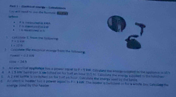 Eectrical energy - Calculations 
You will nead to uur the formuk . 
Where 
. F is measured in kWh
P l measured in kW
t is me asured in h
1. Calculate E. from the following
P=1kW
t=10h
? Calculate the electrical energy from the following 
Pows t=0.1kW
tüne =24h. An electrical appliance has a power equal to P=5kW Calculate the energy supplied to the applance in 10 h
4. A 1.5 kW hairdryer is switched on for half an hour (0≤ h) Calculate she energy supplied to the hairdryer 
5. A 2 kW kettle is switched on for half an hour. Calculate the energy used by the ketle 
6. An electric heater has a power equal to P=3kW The heater is switched on for a whole day. Calculate the 
energy used by the heater.