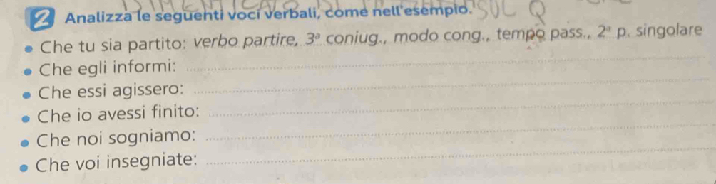 Analizza le seguenti voci verbali, come nell esempio. 
Che tu sia partito: verbo partire, 3^a coniug., modo cong., tempo pass., 2^ap singolare 
_ 
_ 
Che egli informi: 
_ 
Che essi agissero: 
_ 
Che io avessi finito: 
_ 
Che noi sogniamo: 
Che voi insegniate: