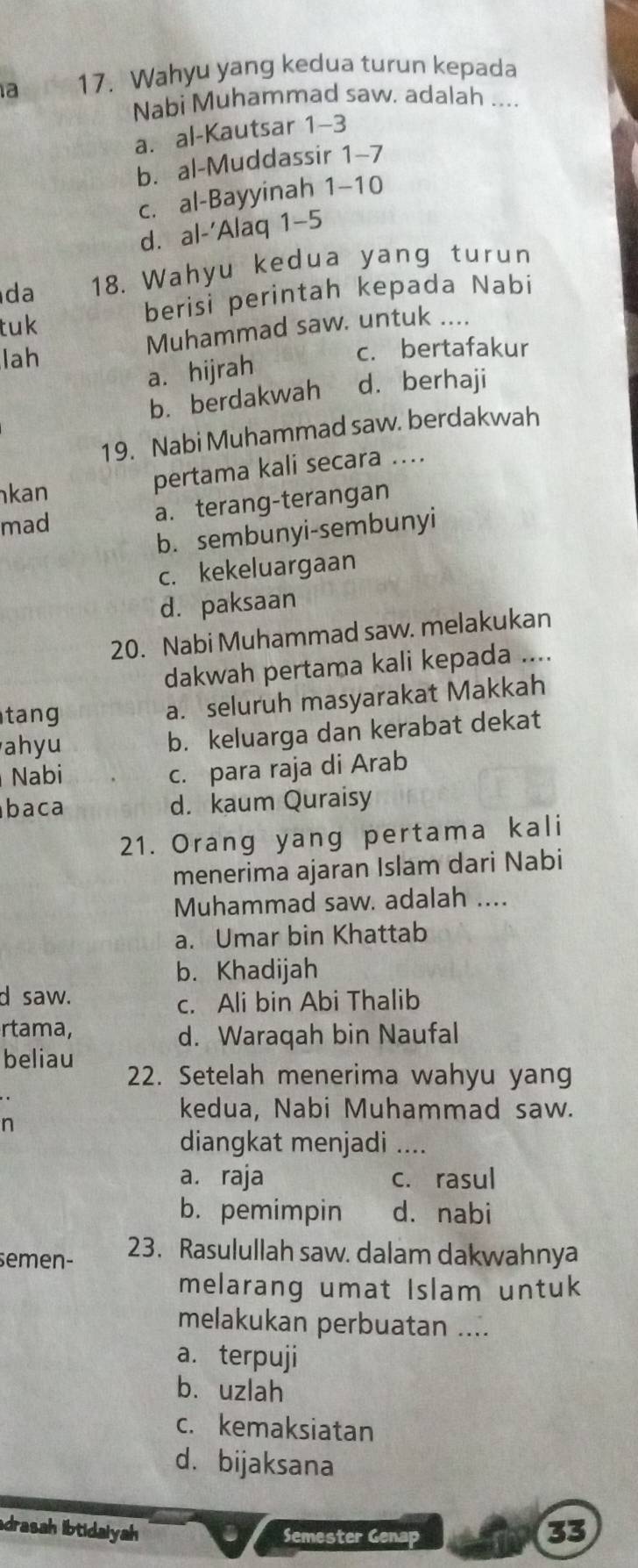 a 17. Wahyu yang kedua turun kepada
Nabi Muhammad saw. adalah ....
a. al-Kautsar 1-3
b. al-Muddassir 1-7
c. al-Bayyinah 1-10
d. al-'Alaq 1-5
da 18. Wahyu kedua yang turun
tuk berisi perintah kepada Nabi
Muhammad saw. untuk 
lah c. bertafakur
a. hijrah
b. berdakwah d. berhaji
19. Nabi Muhammad saw. berdakwah
kan
pertama kali secara ....
a. terang-terangan
mad
b. sembunyi-sembunyi
c. kekeluargaan
d. paksaan
20. Nabi Muhammad saw. melakukan
dakwah pertama kali kepada ....
tan a. seluruh masyarakat Makkah
ahyu
b. keluarga dan kerabat dekat
Nabi
c. para raja di Arab
baca d. kaum Quraisy
21. Orang yang pertama kali
menerima ajaran Islam dari Nabi
Muhammad saw. adalah ....
a. Umar bin Khattab
b. Khadijah
d saw.
c. Ali bin Abi Thalib
rtama,
d. Waraqah bin Naufal
beliau 22. Setelah menerima wahyu yang
kedua, Nabi Muhammad saw.
diangkat menjadi ....
a. raja c. rasul
b. pemimpin d. nabi
semen- 23. Rasulullah saw. dalam dakwahnya
melarang umat Islam untuk
melakukan perbuatan ....
a. terpuji
b. uzlah
c. kemaksiatan
d. bijaksana
drasah libtidalyah 33
Semester Genap