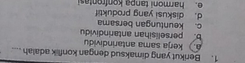 Berikut yang dimaksud dengan konflik adalah ..... kerja sama antarindividu
b. perselisihan antarindividu
c. keuntungan bersama
d. diskusi yang produktif
e. harmoni tanpa konfrontasi