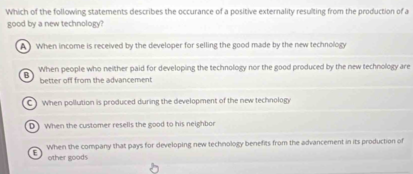 Which of the following statements describes the occurance of a positive externality resulting from the production of a
good by a new technology?
A When income is received by the developer for selling the good made by the new technology
When people who neither paid for developing the technology nor the good produced by the new technology are
B better off from the advancement
CWhen pollution is produced during the development of the new technology
D When the customer resells the good to his neighbor
E When the company that pays for developing new technology benefits from the advancement in its production of
other goods