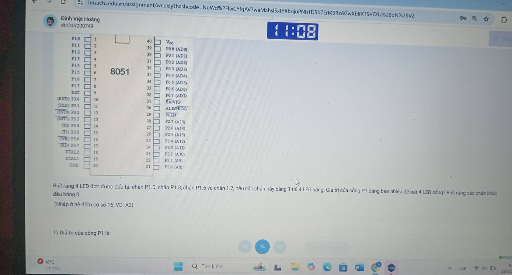 Đinh Việt Hoàng 
dtc245200749 beginarrayr :□ □  1:□ □  endarray
N3 
Biết rằng 4 LED đơn được đấu tại chân P1.0, chân P1.3, chân P1.6 và chân 1.7, nếu các chân này bằng 1 thì 4 LED sáng. Giá trị của cổng P1 bằng bao nhiêu để bật 4 LED sáng? Biết rằng các chân khác 
đều bằng 0 
(Nhập ở hệ đếm cơ số 16, VD: A2) 
1) Giá trị của cổng P1 là: 
14 
⑩V32
18°C
Có mày Tim kiêm 
19/02