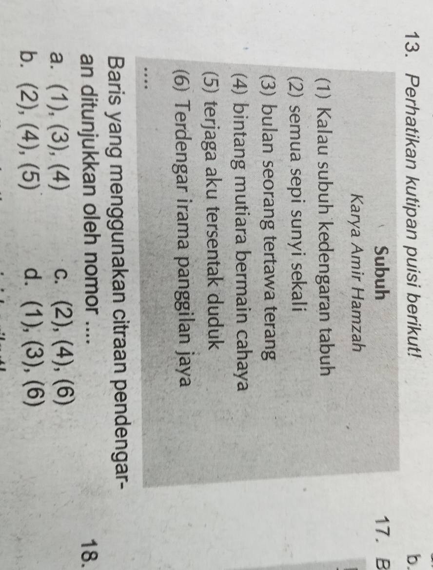 Perhatikan kutipan puisi berikut! b.
Subuh 17. B
Karya Amir Hamzah
(1) Kalau subuh kedengaran tabuh
(2) semua sepi sunyi sekali
(3) bulan seorang tertawa terang
(4) bintang mutiara bermain cahaya
(5) terjaga aku tersentak duduk
(6) Terdengar irama panggilan jaya
…
Baris yang menggunakan citraan pendengar-
an ditunjukkan oleh nomor .... 18.
a. (1),(3),(4) C. (2),(4),(6)
bì (2),(4),(5) d. (1),(3),(6)