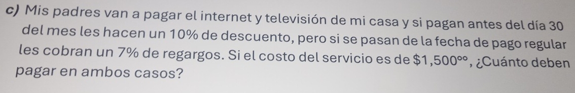 Mis padres van a pagar el internet y televisión de mi casa y si pagan antes del día 30
del mes les hacen un 10% de descuento, pero si se pasan de la fecha de pago regular 
les cobran un 7% de regargos. Si el costo del servicio es de $1,500° , ¿Cuánto deben 
pagar en ambos casos?