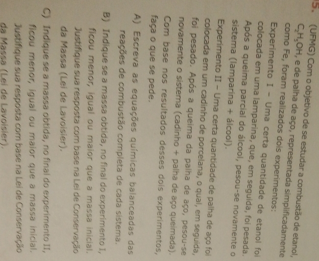 (UFMG) Com o objetivo de se estudar a combustão de etanol,
C_2H_5OH , e de palha de aço, representada simplificadamente 
como Fe, foram realizados dois experimentos: 
Experimento I - Uma certa quantidade de etanol foi 
colocada em uma lamparina, que, em seguida, foi pesada. 
Após a queima parcial do álcool, pesou-se novamente o 
sistema (lamparina + álcool). 
Experimento II - Uma certa quantidade de palha de aço foi 
colocada em um cadinho de porcelana, o qual, em seguida, 
foi pesado. Após a queima da palha de aço, pesou-se 
novamente o sistema (cadinho + palha de aço queimada). 
Com base nos resultados desses dois experimentos, 
faça o que se pede. 
A) Escreva as equações químicas balanceadas das 
reações de combustão completa de cada sistema. 
B) Indique se a massa obtida, no final do experimento I, 
ficou menor, igual ou maior que a massa inicial. 
Justifique sua resposta com base na Lei de Conservação 
da Massa (Lei de Lavoisier). 
C) Indique se a massa obtida, no final do experimento II, 
ficou menor, igual ou maior que a massa inicial. 
Justifique sua resposta com base na Lei de Conservação 
da Massa (Lei de Lavoisier).