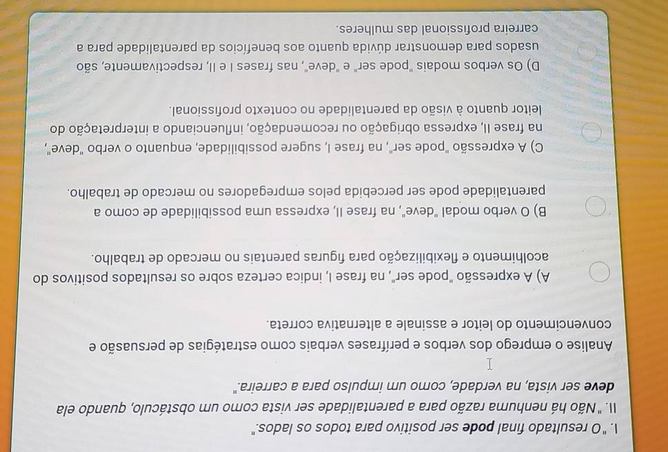 "O resultado final pode ser positivo para todos os lados."
II. " Não há nenhuma razão para a parentalidade ser vista como um obstáculo, quando ela
deve ser vista, na verdade, como um impulso para a carreira."
Analise o emprego dos verbos e perífrases verbais como estratégias de persuasão e
convencimento do leitor e assinale a alternativa correta.
A) A expressão "pode ser", na frase I, indica certeza sobre os resultados positivos do
acolhimento e flexibilização para figuras parentais no mercado de trabalho.
B) O verbo modal "deve", na frase II, expressa uma possibilidade de como a
parentalidade pode ser percebida pelos empregadores no mercado de trabalho.
C) A expressão "pode ser", na frase I, sugere possibilidade, enquanto o verbo "deve",
na frase II, expressa obrigação ou recomendação, influenciando a interpretação do
leitor quanto à visão da parentalidade no contexto profissional.
D) Os verbos modais "pode ser" e "deve", nas frases I e II, respectivamente, são
usados para demonstrar dúvida quanto aos benefícios da parentalidade para a
carreira profissional das mulheres.