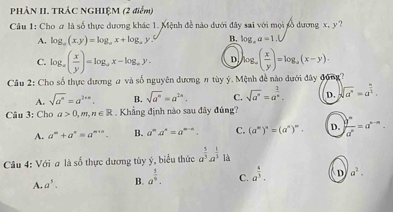 PHÀN II. TRÁC NGHIỆM (2 điểm)
Câu 1: Cho a là số thực dương khác 1. Mệnh đề nào dưới đây sai với mọi số dương x, y?
B.
A. log _a(x.y)=log _ax+log _ay. log _aa=1.(
C. log _a( x/y )=log _ax-log _ay. log _a( x/y )=log _a(x-y).
D
Câu 2: Cho số thực dương # và số nguyên dương # tùy ý. Mệnh đề nào dưới đây dụng?
A. sqrt(a^n)=a^(2+n). B. sqrt(a^n)=a^(2n). C. sqrt(a^n)=a^(frac 2)n. D. sqrt(a^n)=a^(frac n)2. 
Câu 3: Cho a>0, m, n∈ R. Khẳng định nào sau đây đúng?
A. a^m+a^n=a^(m+n). B. a^m.a^n=a^(m-n). C. (a^m)^n=(a^n)^m. D. ) q^m/a^n =a^(n-m). 
Câu 4: Với a là số thực dương tùy ý, biểu thức a^(frac 5)3· a^(frac 1)3 _  là
A. a^5. a^(frac 5)9. 
B.
C. a^(frac 4)3.
D a^2.