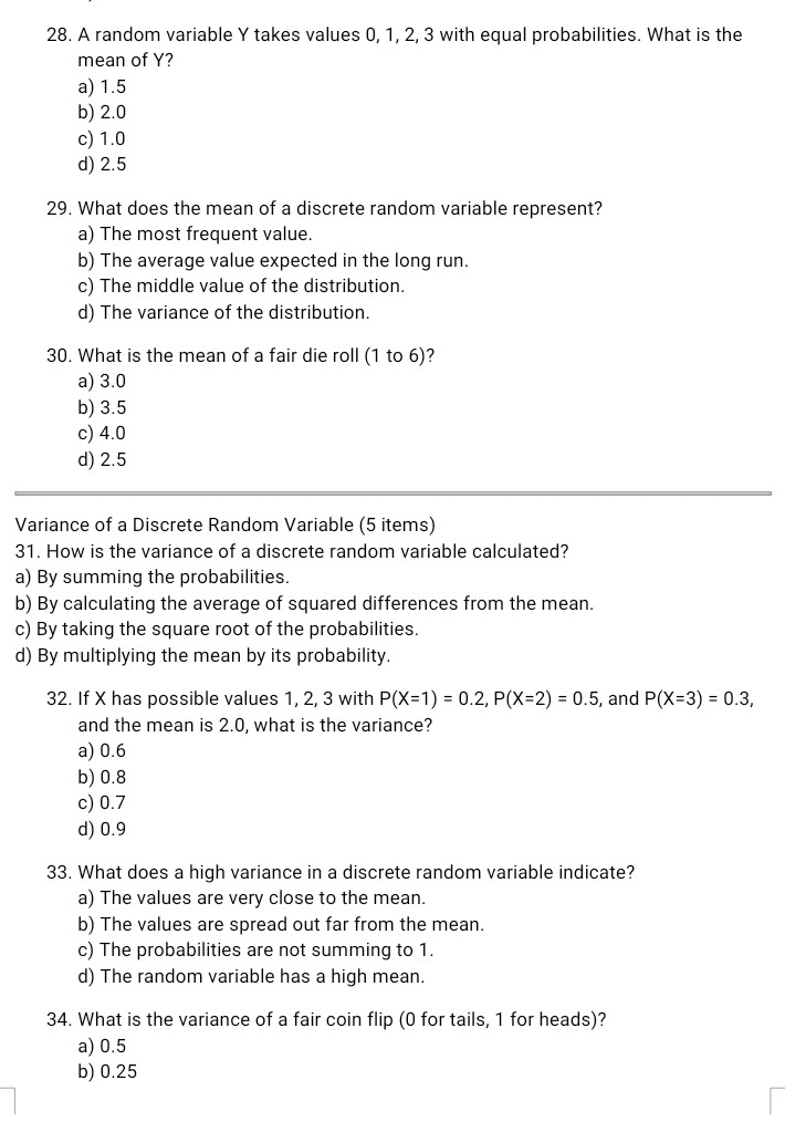 A random variable Y takes values 0, 1, 2, 3 with equal probabilities. What is the
mean of Y?
a) 1.5
b) 2.0
c) 1.0
d) 2.5
29. What does the mean of a discrete random variable represent?
a) The most frequent value.
b) The average value expected in the long run.
c) The middle value of the distribution.
d) The variance of the distribution.
30. What is the mean of a fair die roll (1 to 6)?
a) 3.0
b) 3.5
c) 4.0
d) 2.5
Variance of a Discrete Random Variable (5 items)
31. How is the variance of a discrete random variable calculated?
a) By summing the probabilities.
b) By calculating the average of squared differences from the mean.
c) By taking the square root of the probabilities.
d) By multiplying the mean by its probability.
32. If X has possible values 1, 2, 3 with P(X=1)=0.2, P(X=2)=0.5 , and P(X=3)=0.3, 
and the mean is 2.0, what is the variance?
a) 0.6
b) 0.8
c) 0.7
d) 0.9
33. What does a high variance in a discrete random variable indicate?
a) The values are very close to the mean.
b) The values are spread out far from the mean.
c) The probabilities are not summing to 1.
d) The random variable has a high mean.
34. What is the variance of a fair coin flip (0 for tails, 1 for heads)?
a) 0.5
b) 0.25