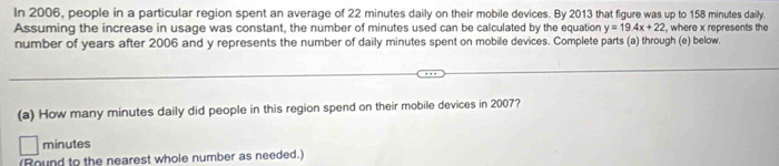 In 2006, people in a particular region spent an average of 22 minutes daily on their mobile devices. By 2013 that figure was up to 158 minutes daily. 
Assuming the increase in usage was constant, the number of minutes used can be calculated by the equation y=19.4x+22 , where x represents the 
number of years after 2006 and y represents the number of daily minutes spent on mobile devices. Complete parts (a) through (e) below. 
(a) How many minutes daily did people in this region spend on their mobile devices in 2007?
minutes
(Round to the nearest whole number as needed.)