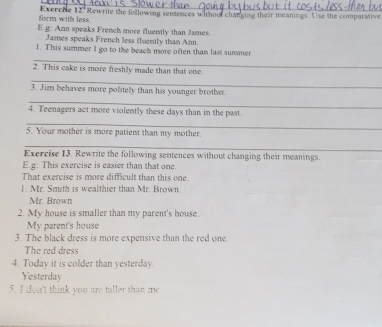 form with less Exerche 12. Rewrite the following sentences without changing their meanings. Use the comparative 
E.g: Ann speaks French more fluently than James 
James speaks French less fluently than Ann. 
_ 
1. This summer I go to the beach more often than last summer 
2. This cake is more freshly made than that one. 
_ 
3. Jim behaves more politely than his younger brother. 
_ 
4. Teenagers act more violently these days than in the past 
_ 
5. Your mother is more patient than my mother. 
_ 
Exercise 13. Rewrite the following sentences without changing their meanings. 
E.g: This exercise is easier than that one. 
That exercise is more difficult than this one. 
1. Mr. Smith is wealthier than Mr. Brown. 
Mr. Brown 
2. My house is smaller than my parent's house. 
My parent's house 
3. The black dress is more expensive than the red one 
The red dress 
4. Today it is colder than yesterday. 
Yesterday 
5. I don't think you are taller than me