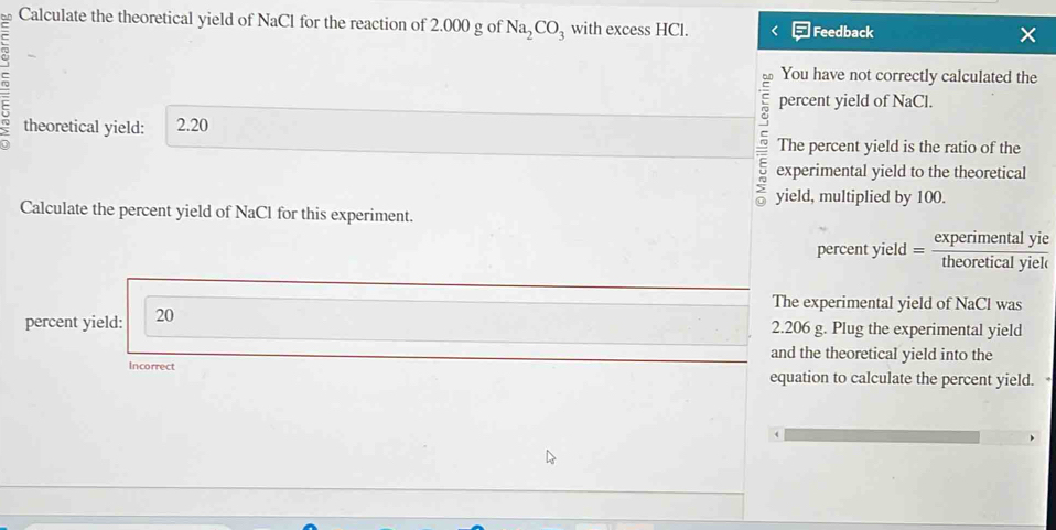 Calculate the theoretical yield of NaCl for the reaction of 2.000 g of Na_2CO_3 with excess HCl. Feedback 
You have not correctly calculated the 
percent yield of NaCl. 
theoretical yield: 2.20
The percent yield is the ratio of the 
experimental yield to the theoretical 
> yield, multiplied by 100. 
Calculate the percent yield of NaCl for this experiment. 
percent yield =Asoreical yiek 
percent yield: 20 
The experimental yield of NaCl was
2.206 g. Plug the experimental yield 
and the theoretical yield into the 
Incorrect equation to calculate the percent yield.