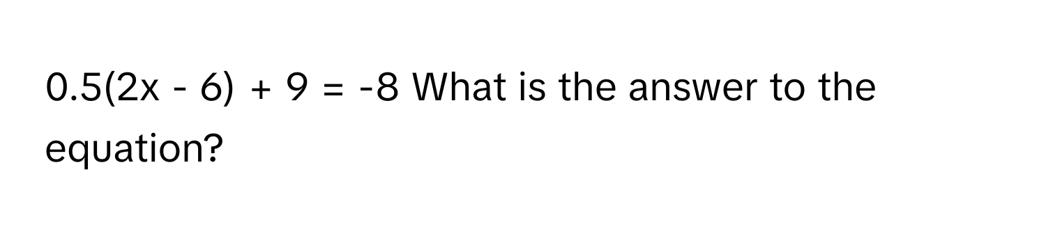 0.5(2x - 6) + 9 = -8  What is the answer to the equation?