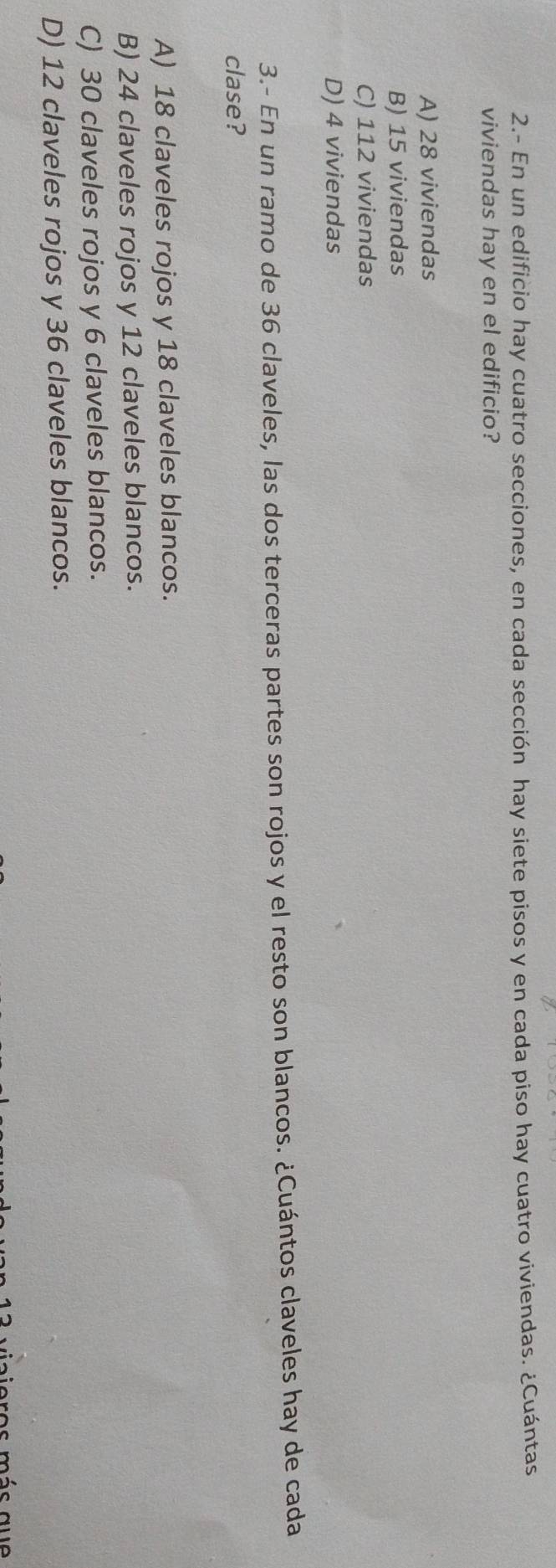 2.- En un edificio hay cuatro secciones, en cada sección hay siete pisos y en cada piso hay cuatro viviendas. ¿Cuántas
viviendas hay en el edificio?
A) 28 viviendas
B) 15 viviendas
C) 112 viviendas
D) 4 viviendas
3.- En un ramo de 36 claveles, las dos terceras partes son rojos y el resto son blancos. ¿Cuántos claveles hay de cada
clase?
A) 18 claveles rojos y 18 claveles blancos.
B) 24 claveles rojos y 12 claveles blancos.
C) 30 claveles rojos y 6 claveles blancos.
D) 12 claveles rojos y 36 claveles blancos.
