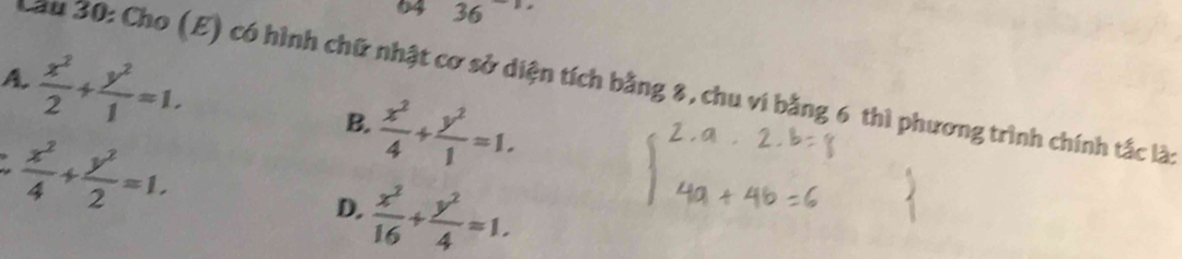 94 36
A.  x^2/2 + y^2/1 =1. 
Cầu 30: Cho (E) có hình chữ nhật cơ sở diện tích bằng 8, chu vi bằng 6 thì phương trình chính tắc là:
 x^2/4 + y^2/1 =1. 
B.
 x^2/4 + y^2/2 =1.
D.  x^2/16 + y^2/4 =1.