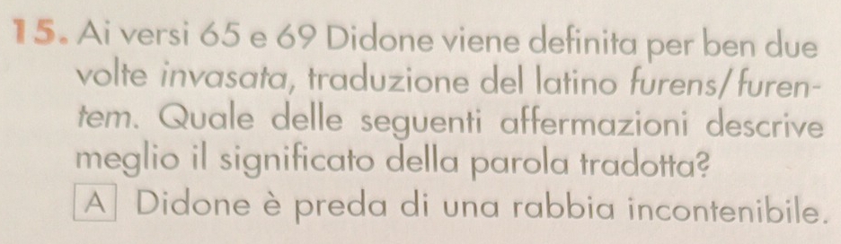 Ai versi 65 e 69 Didone viene definita per ben due
volte invasata, traduzione del latino furens/furen-
tem. Quale delle seguenti affermazioni descrive
meglio il significato della parola tradotta?
A Didone è preda di una rabbia incontenibile.