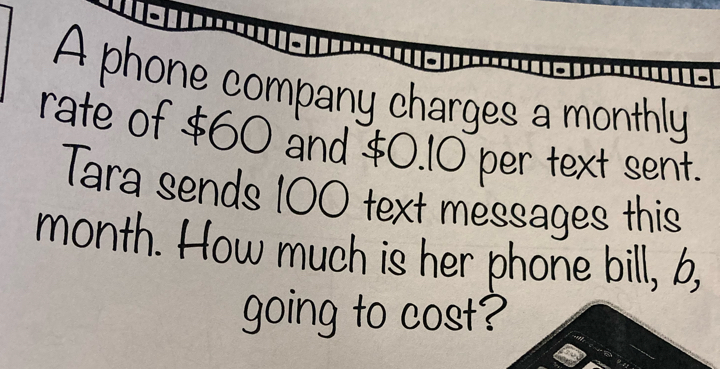 A phone company charges a monthly 
rate of $60 and $0.10 per text sent. 
Tara sends 100 text messages this
month. How much is her phone bill, 6, 
going to cost?