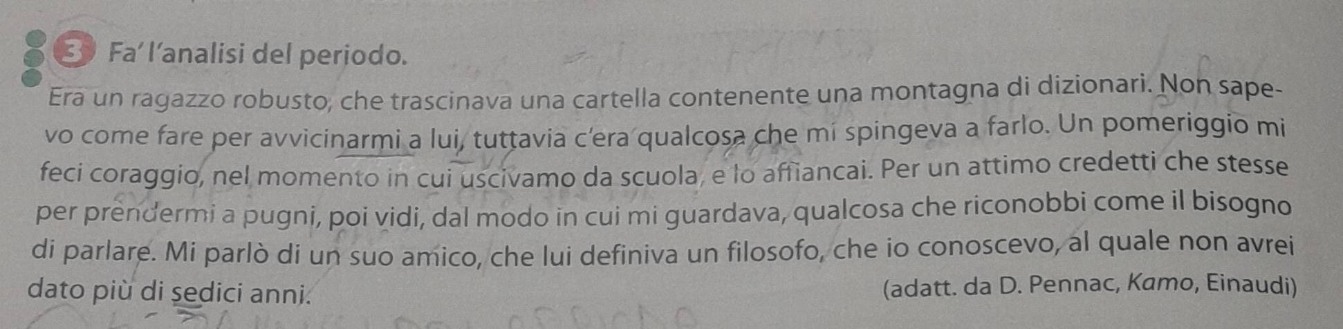 Fa’ l’analisi del periodo. 
Era un ragazzo robusto, che trascinava una cartella contenente una montagna di dizionari. Non sape- 
vo come fare per avvicinarmi a lui, tuttavia c'era qualcosa che mí spingeva a farlo. Un pomeriggio mi 
feci coraggio, nel momento in cui uscivamo da scuola, e lo affiancai. Per un attimo credetti che stesse 
per prendermi a pugni, poi vidi, dal modo in cui mi guardava, qualcosa che riconobbi come il bisogno 
di parlare. Mi parlò di un suo amico, che lui definiva un filosofo, che io conoscevo, al quale non avrei 
dato più di sedici anni. (adatt. da D. Pennac, Kamo, Einaudi)