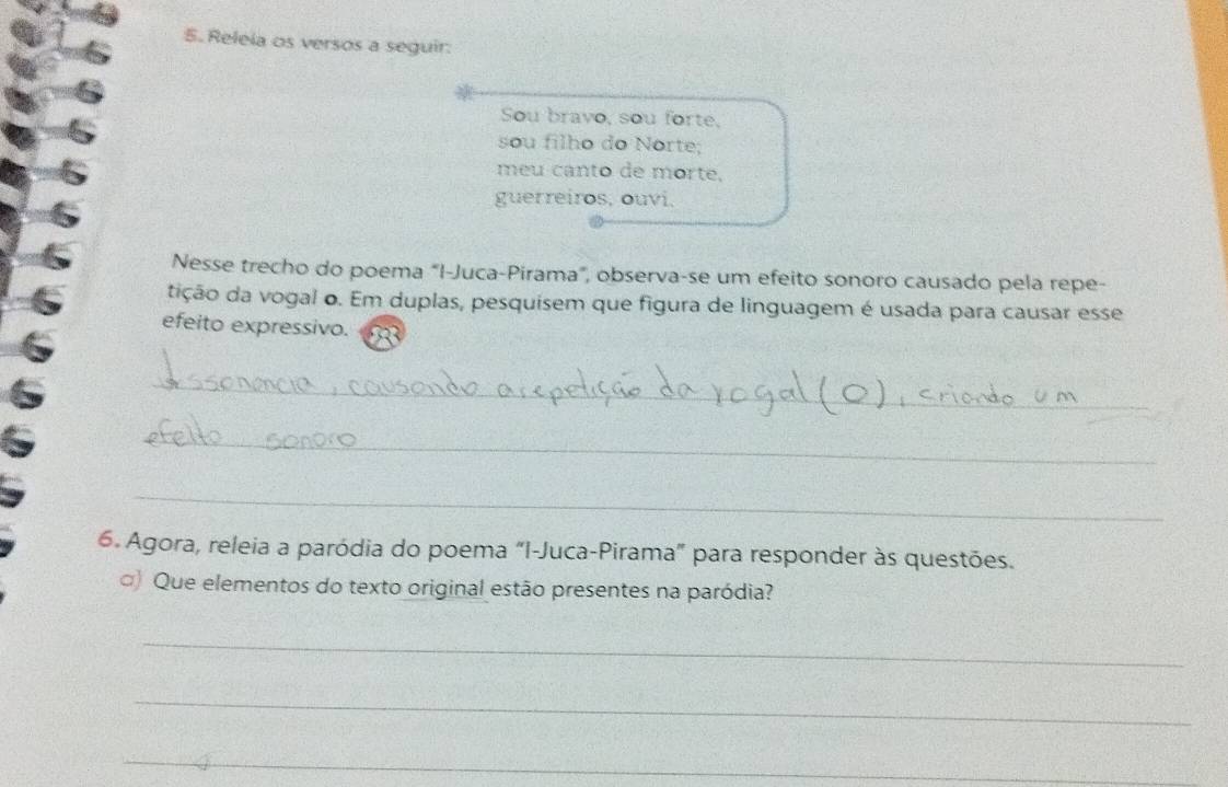 Releia os versos a seguir. 
Sou bravo, sou forte, 
sou filho do Norte; 
meu canto de morte, 
guerreiros, ouvi. 
Nesse trecho do poema "I-Juca-Pirama", observa-se um efeito sonoro causado pela repe- 
tição da vogal o. Em duplas, pesquisem que figura de linguagem é usada para causar esse 
efeito expressivo. 
_ 
_ 
_ 
6. Agora, releia a paródia do poema “I-Juca-Pirama” para responder às questões. 
□) Que elementos do texto original estão presentes na paródia? 
_ 
_ 
_