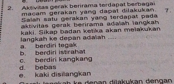 Aktivitas gerak berirama terdapat berbagai
macam gerakan yang dapat dilakukan. 7
Salah satu gerakan yang terdapat pada
aktivitas gerak berirama adalah langkah
kaki. Sikap badan ketika akan melakukan
langkah ke depan adalah ....
a. berdiri tegak
b. berdiri istirahat
c. berdiri kangkang
d. bebas
e. kaki disilangkan
kah ke depan dilakukan dengan