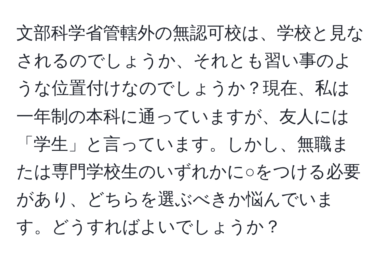 文部科学省管轄外の無認可校は、学校と見なされるのでしょうか、それとも習い事のような位置付けなのでしょうか？現在、私は一年制の本科に通っていますが、友人には「学生」と言っています。しかし、無職または専門学校生のいずれかに○をつける必要があり、どちらを選ぶべきか悩んでいます。どうすればよいでしょうか？