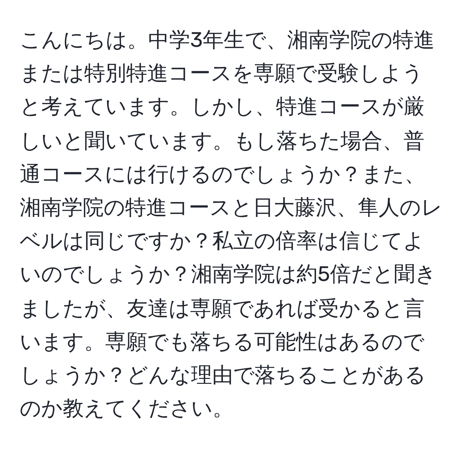 こんにちは。中学3年生で、湘南学院の特進または特別特進コースを専願で受験しようと考えています。しかし、特進コースが厳しいと聞いています。もし落ちた場合、普通コースには行けるのでしょうか？また、湘南学院の特進コースと日大藤沢、隼人のレベルは同じですか？私立の倍率は信じてよいのでしょうか？湘南学院は約5倍だと聞きましたが、友達は専願であれば受かると言います。専願でも落ちる可能性はあるのでしょうか？どんな理由で落ちることがあるのか教えてください。