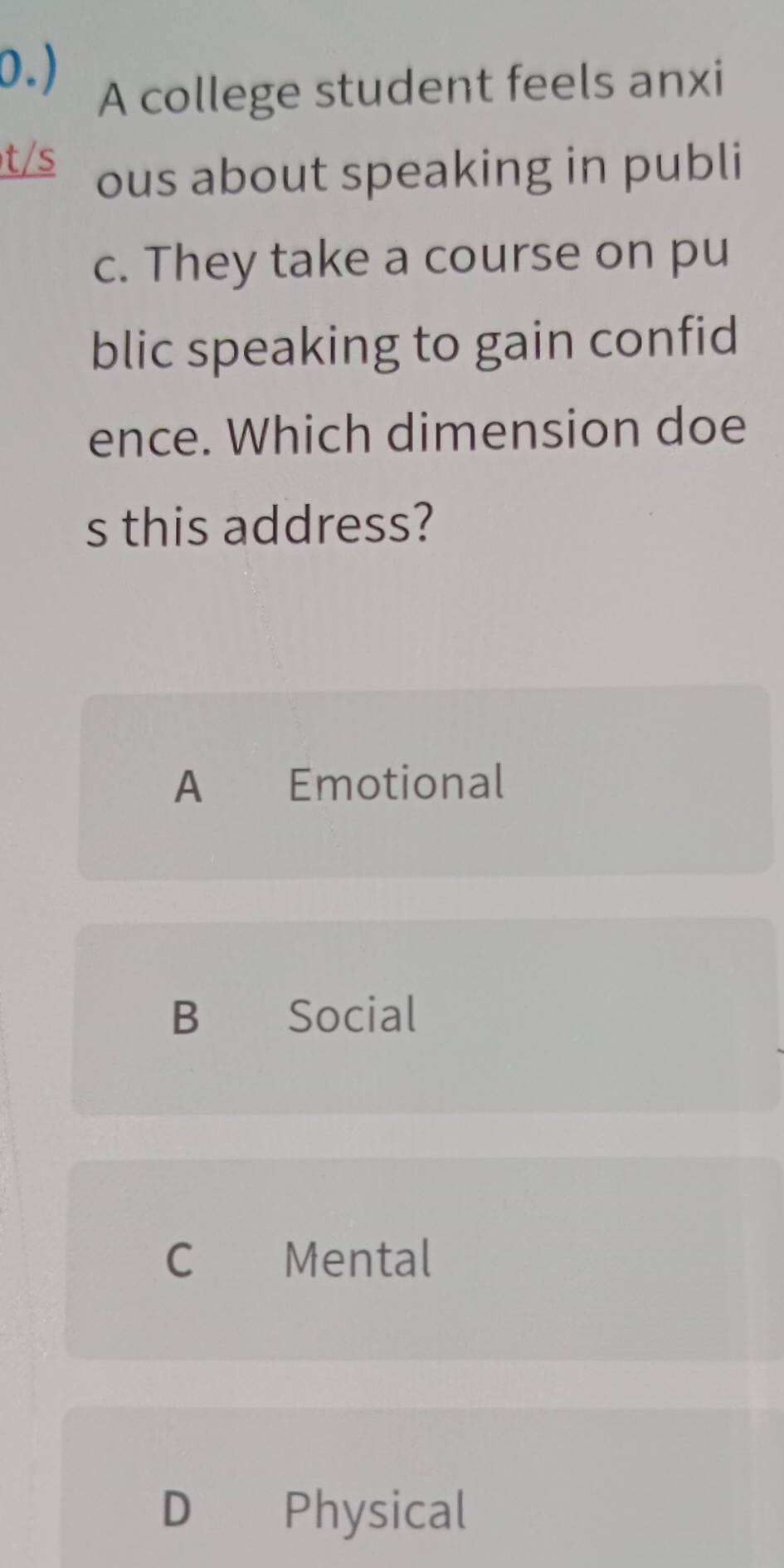 0.)
A college student feels anxi
t/s
ous about speaking in publi
c. They take a course on pu
blic speaking to gain confid
ence. Which dimension doe
s this address?
A Emotional
B Social
C €£Mental
D Physical